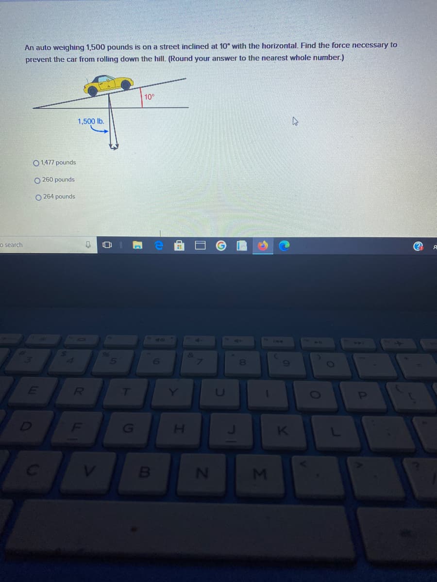 An auto weighing 1,500 pounds is on a street inclined at 10° with the horizontal. Find the force necessary to
prevent the car from rolling down the hill. (Round your answer to the nearest whole number.)
10°
1,500 lb.
O 1,477 pounds
O 260 pounds
O 264 pounds
o search
414
4\
6
0O
Y
U
1
OP
G
H.
V.
