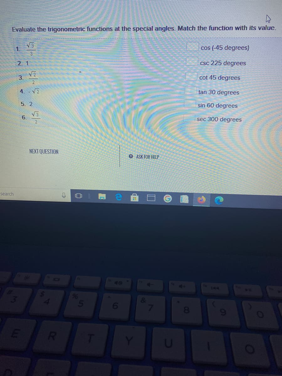 Evaluate the trigonometric functions at the special angles. Match the function with its value.
cos (-45 degrees)
1.
3.
2. 1
Csc 225 degrees
3.
2
cot 45 degrees
4. V2
tan 30 degrees
5. 2
sin 60 degrees
V3
6.
2
sec 300 degrees
NEXT QUESTION
O ASK FOR HELP
search
40
144
&
RI
00
