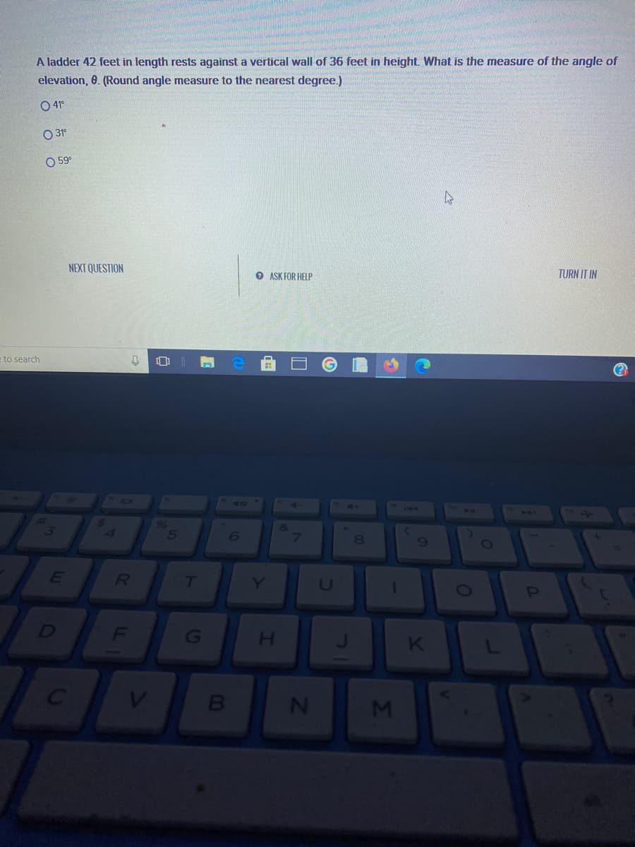 A ladder 42 feet in length rests against a vertical wall of 36 feet in height. What is the measure of the angle of
elevation, 0. (Round angle measure to the nearest degree.)
O 41°
O 31°
O 59°
NEXT QUESTION
O ASK FOR HELP
TURN IT IN
= to search
h048
144
6
69
E
7T
Y
MI
