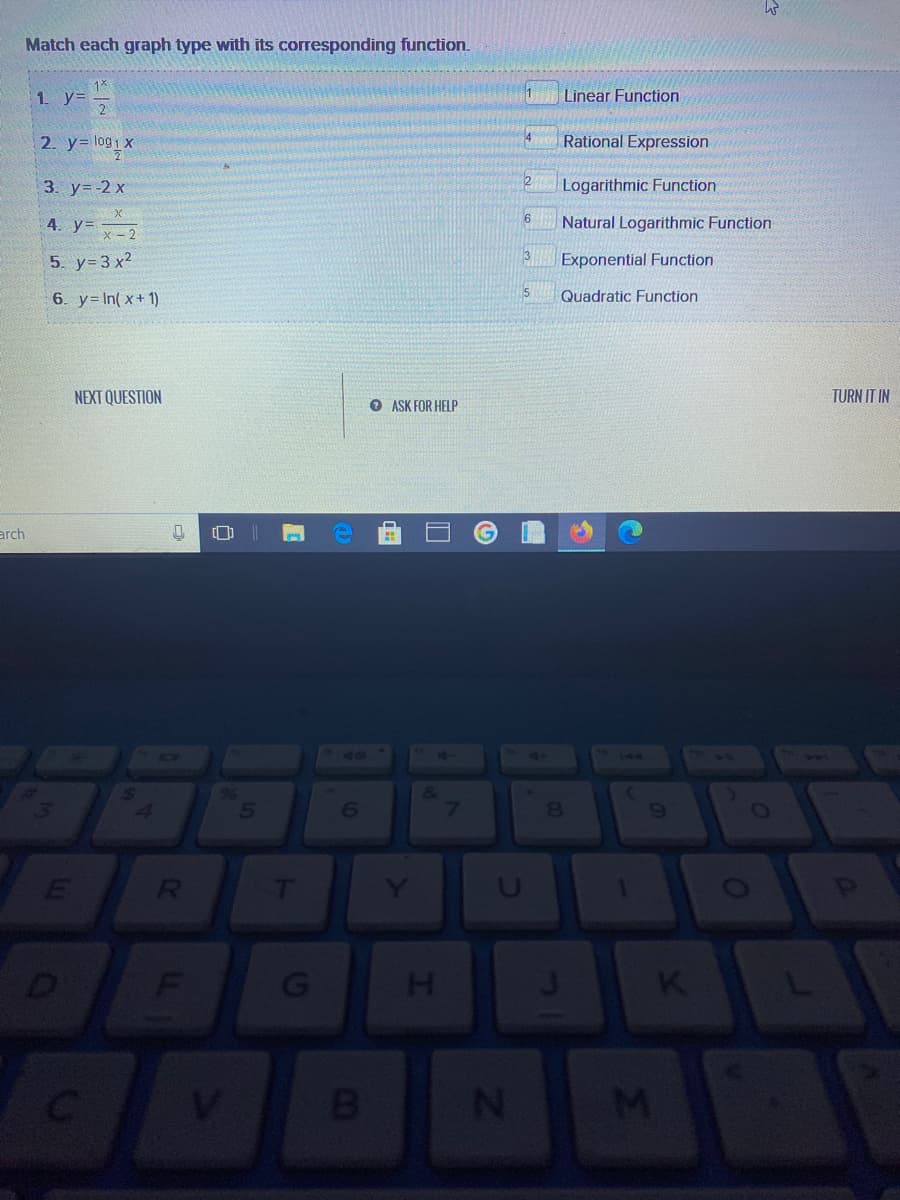 Match each graph type with its corresponding function.
1*
Linear Function
2. y= log1X
4
Rational Expression
3. y= -2 x
Logarithmic Function
4. y -2
Natural Logarithmic Function
5. y= 3 x2
3
Exponential Function
5
6. y= In( x+ 1)
Quadratic Function
NEXT QUESTION
TURN IT IN
ASK FOR HELP
arch
144
96
13
8.
6)
D
V.
080
