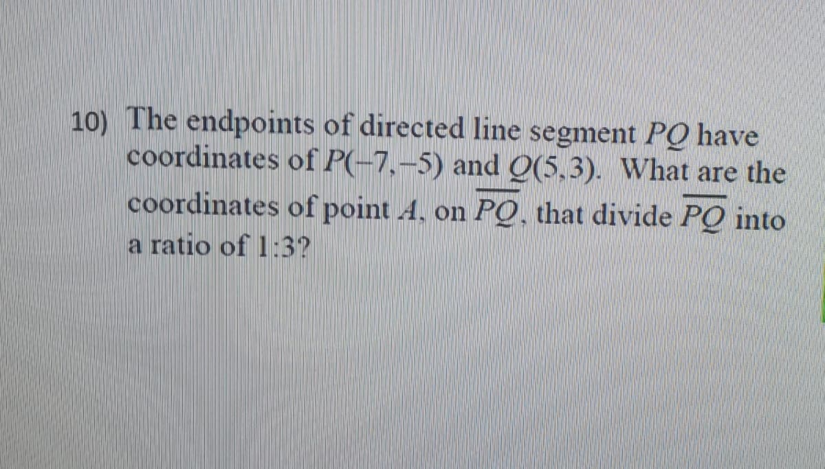 10) The endpoints of directed line segment PQ have
coordinates of P(-7,-5) and Q(5,3). What are the
coordinates of point A. on PO, that divide PQ into
a ratio of 1:3?
