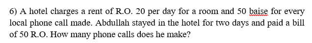 6) A hotel charges a rent of R.O. 20 per day for a room and 50 baise for every
local phone call made. Abdullah stayed in the hotel for two days and paid a bill
of 50 R.O. How many phone calls does he make?
