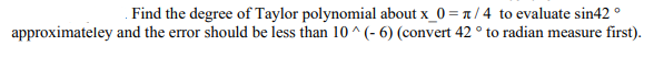 Find the degree of Taylor polynomial about x_0 = n / 4 to evaluate sin42 °
approximateley and the error should be less than 10 ^ (- 6) (convert 42 ° to radian measure first).
