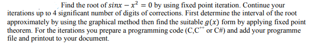Find the root of sinx – x² = 0 by using fixed point iteration. Continue your
iterations up to 4 significant number of digits of corrections. First determine the interval of the root
approximately by using the graphical method then find the suitable g(x) form by applying fixed point
theorem. For the iterations you prepare a programming code (C,C or C#) and add your programme
file and printout to your document.

