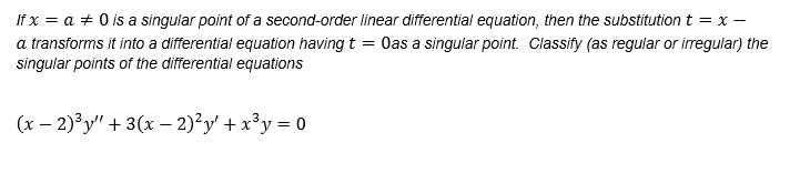 If x = a + 0 is a singular point of a second-order linear differential equation, then the substitution t = x –
a transforms it into a differential equation having t = Oas a singular point. Classify (as regular or irregular) the
(x – 2)³y" + 3(x - 2)²y' + x²y = 0
