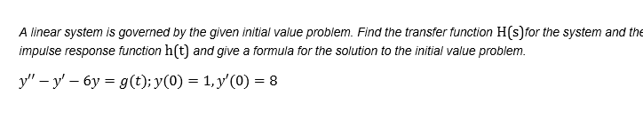 A linear system is governed by the given initial value problem. Find the transfer function H(s)for the system and the
impulse response function h(t) and give a formula for the solution to the initial value problem.
y" – y' – 6y = g(t); y(0) = 1,y'(0) = 8
