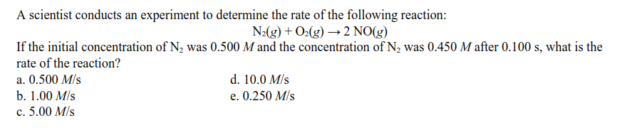 A scientist conducts an experiment to determine the rate of the following reaction:
N2(g) + O2(g) → 2 NO(g)
If the initial concentration of N2 was 0.500 M and the concentration of N, was 0.450 M after 0.100 s, what is the
rate of the reaction?
a. 0.500 M/s
d. 10.0 M/s
b. 1.00 M/s
e. 0.250 M/s
c. 5.00 M/s
