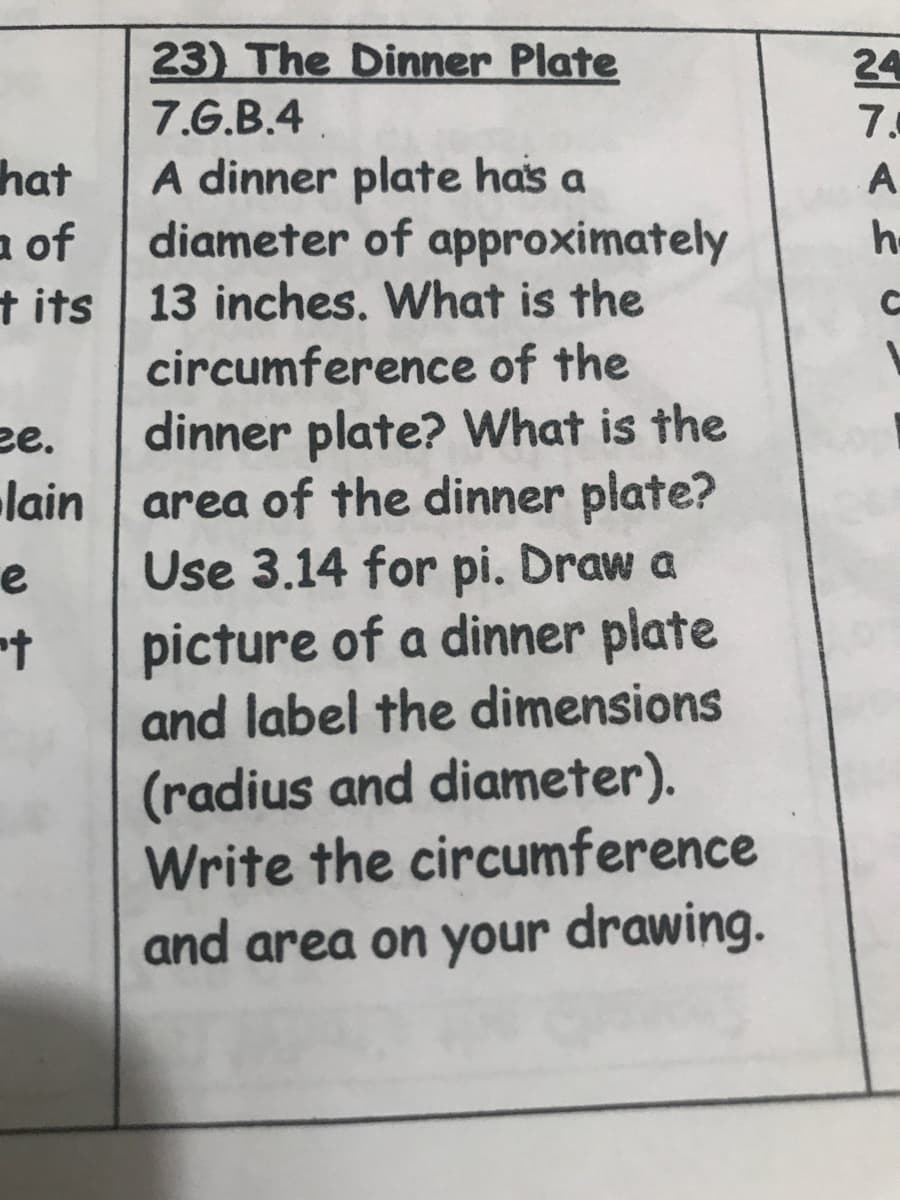 A dinner plate has a
diameter of approximately
13 inches. What is the
circumference of the
dinner plate? What is the
area of the dinner plate?
Use 3.14 for pi. Draw a
picture of a dinner plate
and label the dimensions
(radius and diameter).
Write the circumference
and area on your drawing.
