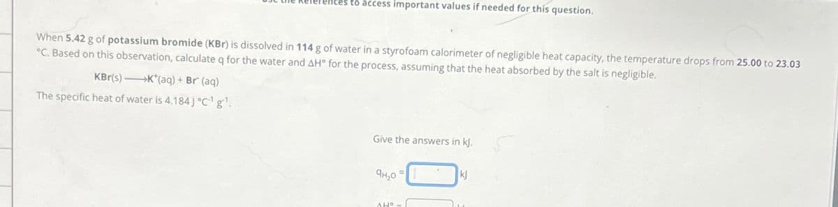 ences to access important values if needed for this question.
When 5.42 g of potassium bromide (KBr) is dissolved in 114g of water in a styrofoam calorimeter of negligible heat capacity, the temperature drops from 25.00 to 23.03
°C. Based on this observation, calculate q for the water and AH° for the process, assuming that the heat absorbed by the salt is negligible,
KBr(s) K*(aq) + Br (aq)
The specific heat of water is 4.184] °C¹g¹.
Give the answers in kJ.
ан, о
AHO