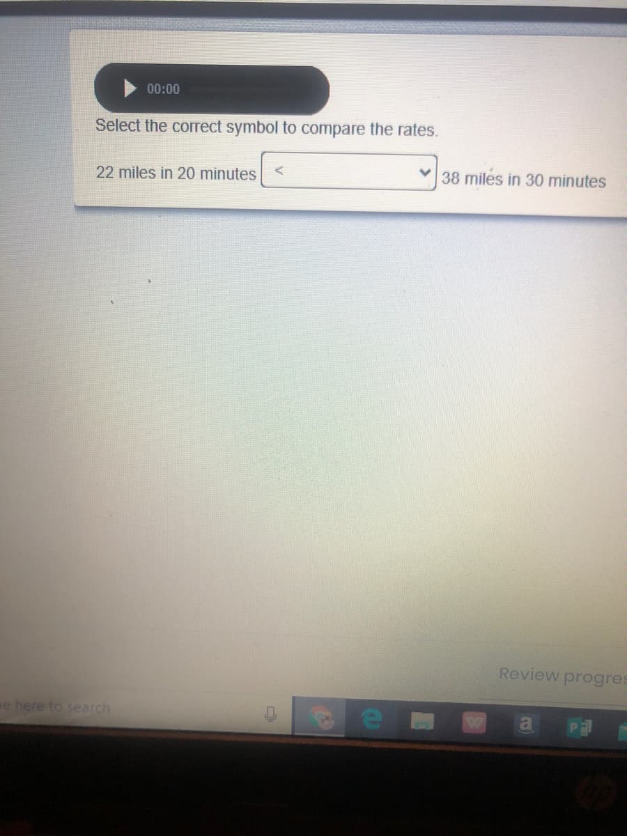 00:00
Select the correct symbol to compare the rates.
22 miles in 20 minutes
38 miles in 30 minutes
Review progres
ee here to search
a
