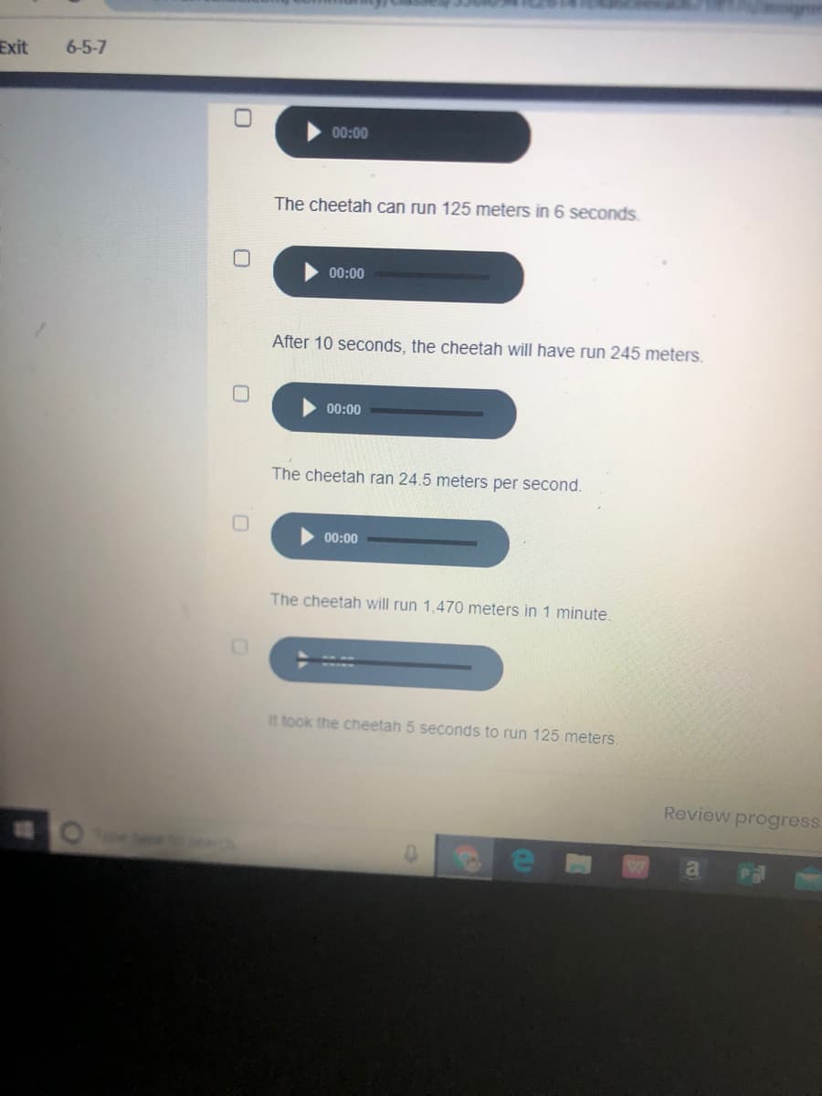 Exit
6-5-7
00:00
The cheetah can run 125 meters in 6 seconds.
00:00
After 10 seconds, the cheetah will have run 245 meters.
00:00
The cheetah ran 24.5 meters per second.
00:00
The cheetah will run 1,470 meters in 1 minute.
It took the cheetah 5 seconds to run 125 meters.
Review progress.
