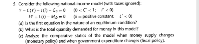 5. Consider the following national-income model (with taxes ignored):
Y - C(Y) – 1(i) – Go = 0 (0 < C' < 1; l'< 0)
kY +L (i) – M0 = 0 (k = positive constant: L'< 0)
(a) is the first equation in the nature of an equilibrium condition?
(b) What is the total quantity demanded for money in this model?
(c) Analyze the comparative statics of the model when money supply changes
(monetary policy} and when government expenditure changes (fiscal policy).
