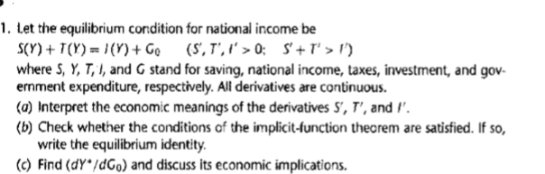 1. Let the equilibrium condition for national income be
S(Y) + T(Y) = }{Y)+ Ge
where S, Y, T, I, and G stand for saving, national income, taxes, investment, and gov-
ernment expenditure, respectively. All derivatives are continuous.
(a) Interpret the economic meanings of the derivatives S', T', and !'.
(b) Check whether the conditions of the implicit-function theorem are satisfied. If so,
write the equilibrium identity.
(C) Find (dY*/dGo) and discuss its economic implications.
(S', T', I' > 0; S'+ I' > l')
