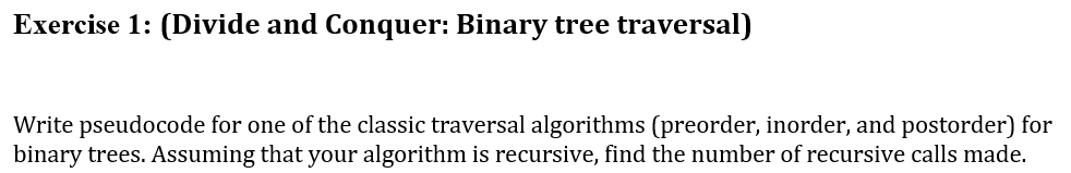 Exercise 1: (Divide and Conquer: Binary tree traversal)
Write pseudocode for one of the classic traversal algorithms (preorder, inorder, and postorder) for
binary trees. Assuming that your algorithm is recursive, find the number of recursive calls made.