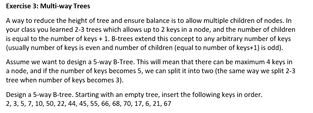 Exercise 3: Multi-way Trees
A way to reduce the height of tree and ensure balance is to allow multiple children of nodes. In
your class you learned 2-3 trees which allows up to 2 keys in a node, and the number of children
is equal to the number of keys + 1. B-trees extend this concept to any arbitrary number of keys
(usually number of keys is even and number of children (equal to number of keys+1) is odd).
Assume we want to design a 5-way B-Tree. This will mean that there can be maximum 4 keys in
a node, and if the number of keys becomes 5, we can split it into two (the same way we split 2-3
tree when number of keys becomes 3).
Design a 5-way B-tree. Starting with an empty tree, insert the following keys in order.
2, 3, 5, 7, 10, 50, 22, 44, 45, 55, 66, 68, 70, 17, 6, 21, 67