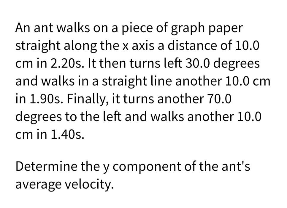 An ant walks on a piece of graph paper
straight along the x axis a distance of 10.0
cm in 2.20s. It then turns left 30.0 degrees
and walks in a straight line another 10.0 cm
in 1.90s. Finally, it turns another 70.0
degrees to the left and walks another 10.0
cm in 1.40s.
Determine the y component of the ant's
average velocity.
