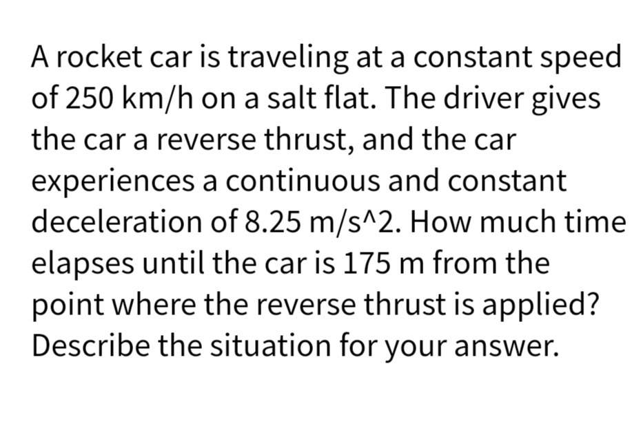 A rocket car is traveling at a constant speed
of 250 km/h on a salt flat. The driver gives
the car a reverse thrust, and the car
experiences a continuous and constant
deceleration of 8.25 m/s^2. How much time
elapses until the car is 175 m from the
point where the reverse thrust is applied?
Describe the situation for your answer.
