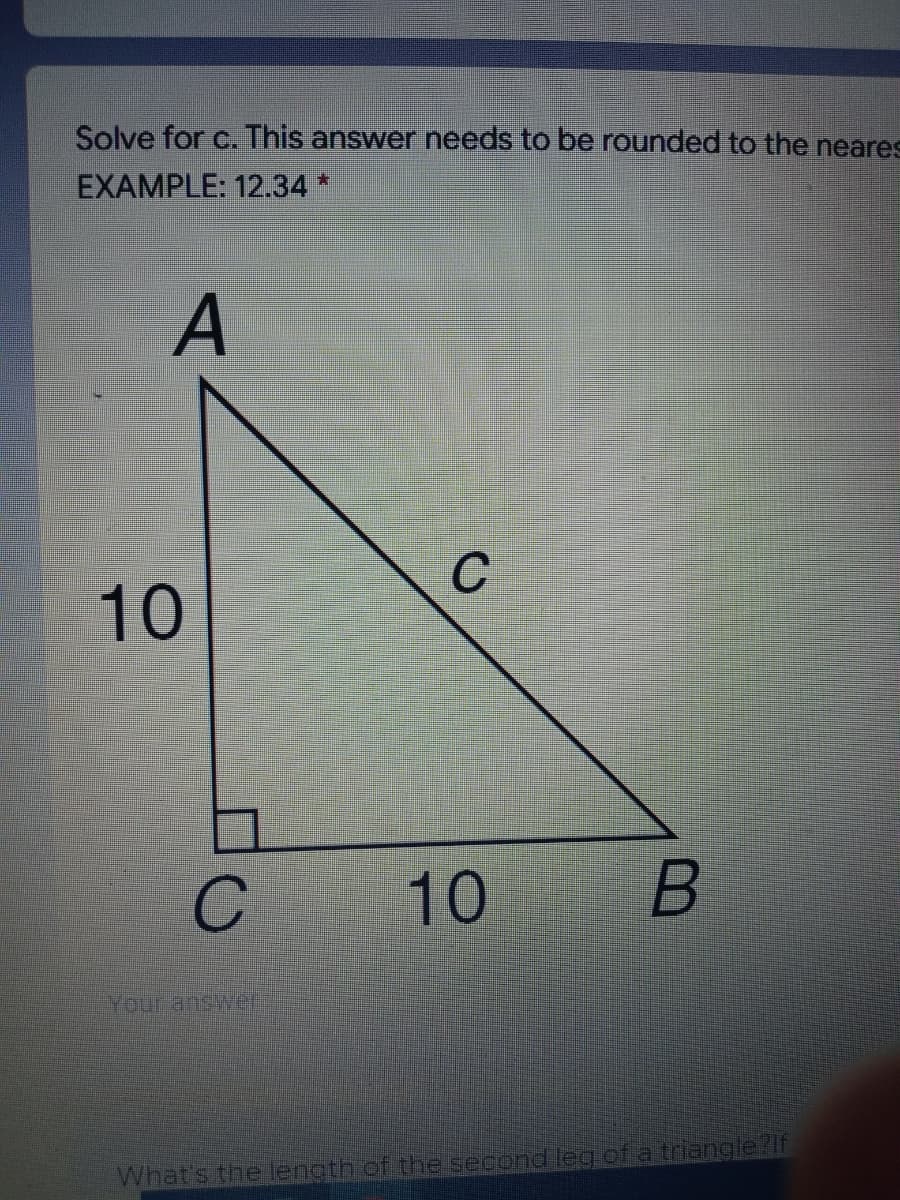 Solve for c. This answer needs to be rounded to the neares
EXAMPLE: 12.34*
A
10
Your answer
What's the length of the second leg offa triangle?if
10
