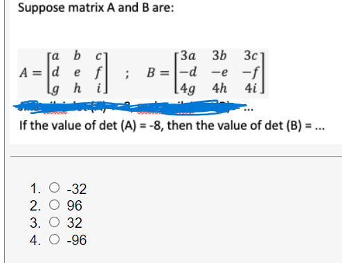 Suppose matrix A and B are:
За 3Ь
; B=|-d -e -f
[4g 4h
[a b c]
3c
A = |d
e f
Lg h i]
4i
If the value of det (A) = -8, then the value of det (B) = ..
%3D
1. O -32
2. O 96
3. О 32
4. O -96
