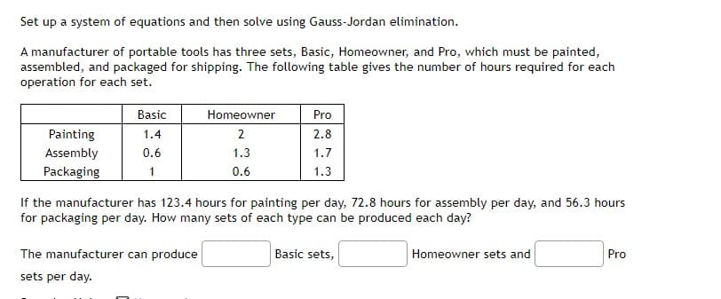 Set up a system of equations and then solve using Gauss-Jordan elimination.
A manufacturer of portable tools has three sets, Basic, Homeowner, and Pro, which must be painted,
assembled, and packaged for shipping. The following table gives the number of hours required for each
operation for each set.
Basic
Homeowner
Pro
Painting
1.4
2
2.8
Assembly
0.6
1.3
1.7
Packaging
1
0.6
1.3
If the manufacturer has 123.4 hours for painting per day, 72.8 hours for assembly per day, and 56.3 hours
for packaging per day. How many sets of each type can be produced each day?
The manufacturer can produce
Basic sets,
Homeowner sets and
Pro
sets per day.
