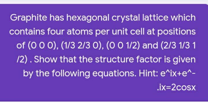 Graphite has hexagonal crystal lattice which
contains four atoms per unit cell at positions
of (0 0 0), (1/3 2/3 0), (O 0 1/2) and (2/3 1/3 1
12). Show that the structure factor is given
by the following equations. Hint: e^ix+e^-
.ix=2cosx
