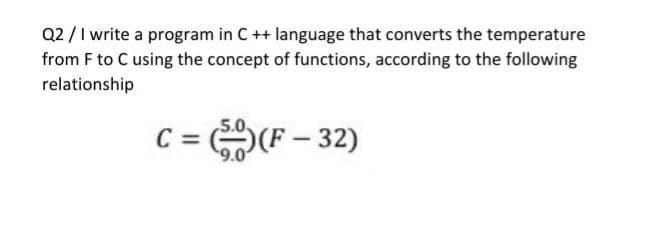 Q2 /I write a program in C++ language that converts the temperature
from F to C using the concept of functions, according to the following
relationship
C =
9.0
F – 32)
