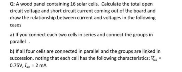 Q: A wood panel containing 16 solar cells. Calculate the total open
circuit voltage and short circuit current coming out of the board and
draw the relationship between current and voltages in the following
cases
a) If you connect each two cells in series and connect the groups in
parallel .
b) If all four cells are connected in parallel and the groups are linked in
succession, noting that each cell has the following characteristics: Vos =
0.75V, Isc = 2 mA
%3D
