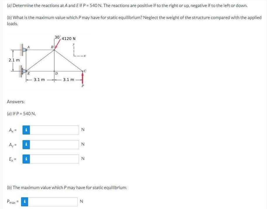 (a) Determine the reactions at A and E if P = 540 N. The reactions are positive if to the right or up, negative if to the left or down.
(b) What is the maximum value which P may have for static equilibrium? Neglect the weight of the structure compared with the applied
loads.
2.1 m
Answers:
Ax=
(a) If P = 540 N.
Ay
II
nab
Ex=
Pmax =
*He
M
Mi
3.1 m
i
30, 4120 N
30
T
T
D
3.1 mi
N
N
(b) The maximum value which P may have for static equilibrium:
N
N