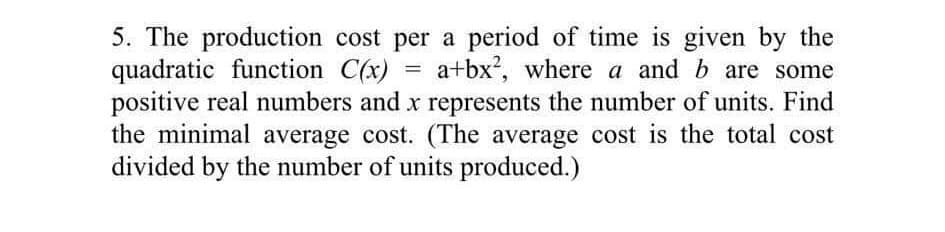 =
5. The production cost per a period of time is given by the
quadratic function C(x) a+bx², where a and b are some
positive real numbers and x represents the number of units. Find
the minimal average cost. (The average cost is the total cost
divided by the number of units produced.)
