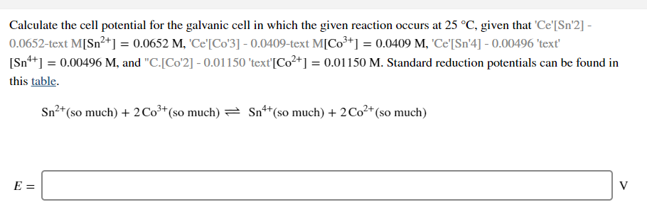 Calculate the cell potential for the galvanic cell in which the given reaction occurs at 25 °C, given that 'Ce'[Sn'2] -
0.0652-text M[Sn²+] = 0.0652 M, 'Ce'[Co'3] - 0.0409-text M[Co³+] = 0.0409 M, 'Ce'[Sn'4] - 0.00496 'text'
[Sn+] = 0.00496 M, and "C.[Co'2] - 0.01150 'text'[Co²+] = 0.01150 M. Standard reduction potentials can be found in
this table.
Sn²+(so much) + 2 Co³* (so much) = Sn*
"(so much) + 2C0²+ (so much)
E =
V
