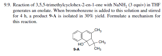 9.9. Reaction of 3,5,5-trimethylcyclohex-2-en-1-one with NaNH₂ (3 equiv) in THF
generates an enolate. When bromobenzene is added to this solution and stirred
for 4 h, a product 9-A is isolated in 30% yield. Formulate a mechanism for
this reaction.
CH3
S
9-A
HO
CH3
CH3