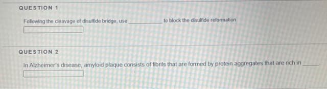 QUESTION 1
Following the ceavage of disulfide bridge, use
to block the disulfide reformation
QUESTION2
In Alzheimer's disease, amyloid plaque consists of fibrils that are formed by protein aggregates that are rich in
