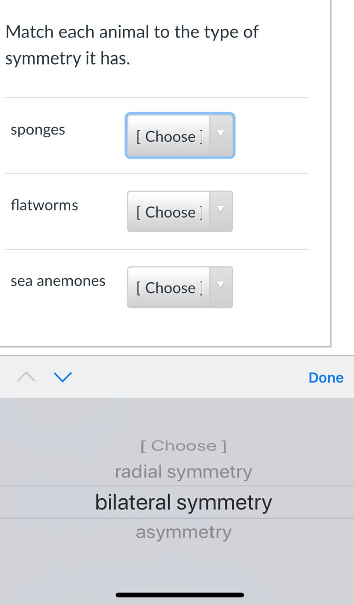 Match each animal to the type of
symmetry it has.
sponges
[ Choose ]
flatworms
[ Choose ]
sea anemones
[ Choose ]
Done
[Choose ]
radial symmetry
bilateral symmetry
asymmetry
