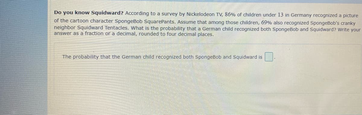 Do you know Squidward? According to a survey by Nickelodeon TV, 86% of children under 13 in Germany recognized a picture
of the cartoon character SpongeBob SquarePants. Assume that among those children, 69% also recognized SpongeBob's cranky
neighbor Squidward Tentacles. What is the probability that a German child recognized both SpongeBob and Squidward? Write your
answer as a fraction or a decimal, rounded to four decimal places.
The probability that the German child recognized both SpongeBob and Squidward is

