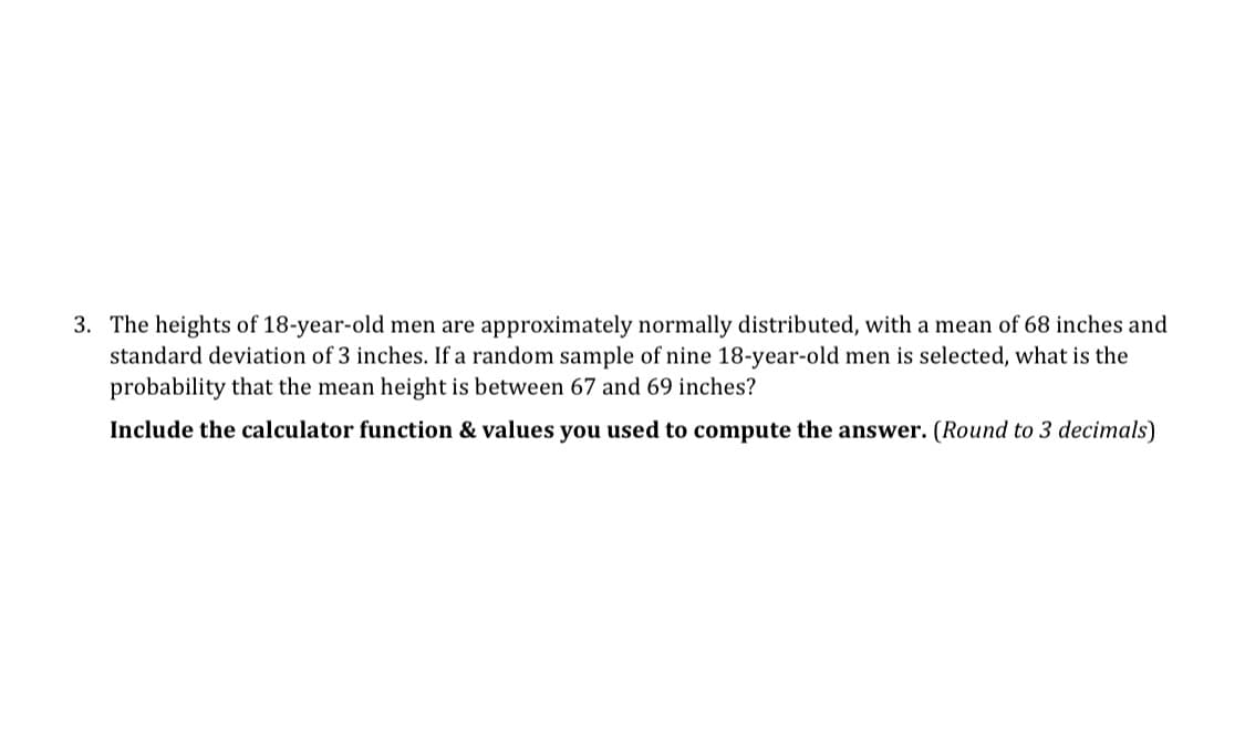 3. The heights of 18-year-old men are approximately normally distributed, with a mean of 68 inches and
standard deviation of 3 inches. If a random sample of nine 18-year-old men is selected, what is the
probability that the mean height is between 67 and 69 inches?
Include the calculator function & values you used to compute the answer. (Round to 3 decimals)
