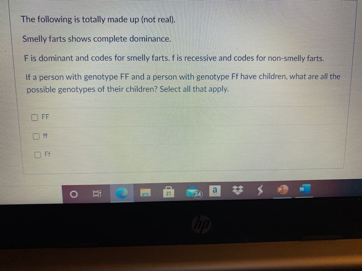 The following is totally made up (not real).
Smelly farts shows complete dominance.
Fis dominant and codes for smelly farts. f is recessive and codes for non-smelly farts.
If a person with genotype FF and a person with genotype Ff have children, what are all the
possible genotypes of their children? Select all that apply.
FF
ff
a
(24
口00
