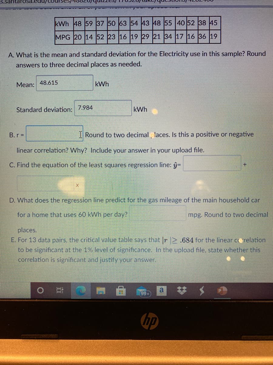 kWh 48 59 37 50 63 54 43 48 55 40 52 38 45
MPG 20 14 52 23 16 19 29 21 34 17 16 36 19
A. What is the mean and standard deviation for the Electricity use in this sample? Round
answers to three decimal places as needed.
Mean:
48.615
kWh
Standard deviation:
7.984
kWh
B.r =
I Round to two decimal laces. Is this a positive or negative
linear correlation? Why? Include your answer in your upload file.
C. Find the equation of the least squares regression line: y=
D. What does the regression line predict for the gas mileage of the main household car
for a home that uses 60 kWh per day?
mpg. Round to two decimal
places.
E. For 13 data pairs, the critical value table says that |r .684 for the linear co relation
to be significant at the 1% level of significance. In the upload file, state whether this
correlation is significant and justify your answer.
99
hp
