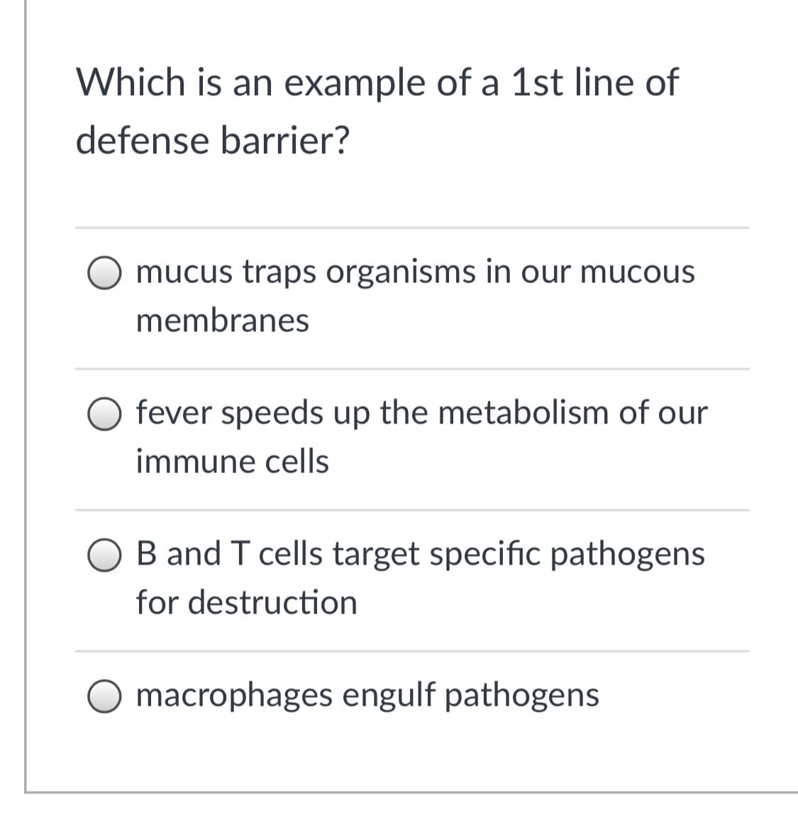 Which is an example of a 1st line of
defense barrier?
mucus traps organisms in our mucous
membranes
fever speeds up the metabolism of our
immune cells
B and T cells target specific pathogens
for destruction
macrophages engulf pathogens
