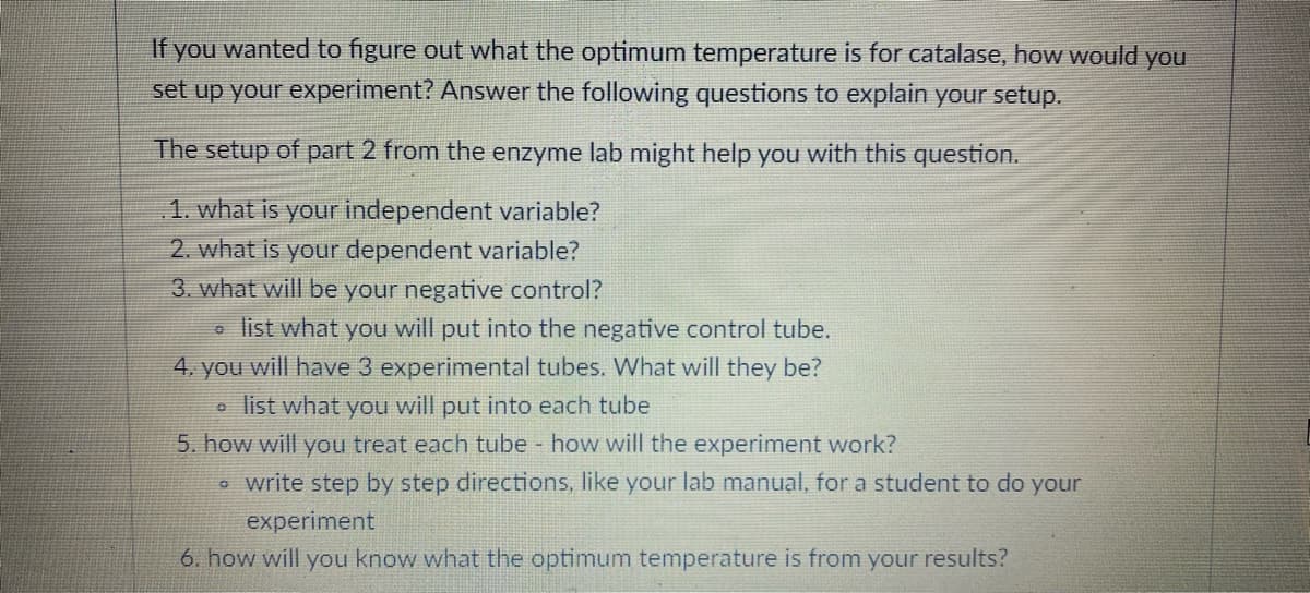 If you wanted to figure out what the optimum temperature is for catalase, how would you
set up your experiment? Answer the following questions to explain your setup.
The setup of part 2 from the enzyme lab might help you with this question.
1. what is your independent variable?
2. what is your dependent variable?
3. what will be your negative control?
• list what you will put into the negative control tube.
4. you will have 3 experimental tubes. What will they be?
o list what you will put into each tube
5. how will you treat each tube how will the experiment work?
* write step by step directions, like your lab manual, for a student to do your
experiment
6. how will you know what the optimum temperature is from your results?
