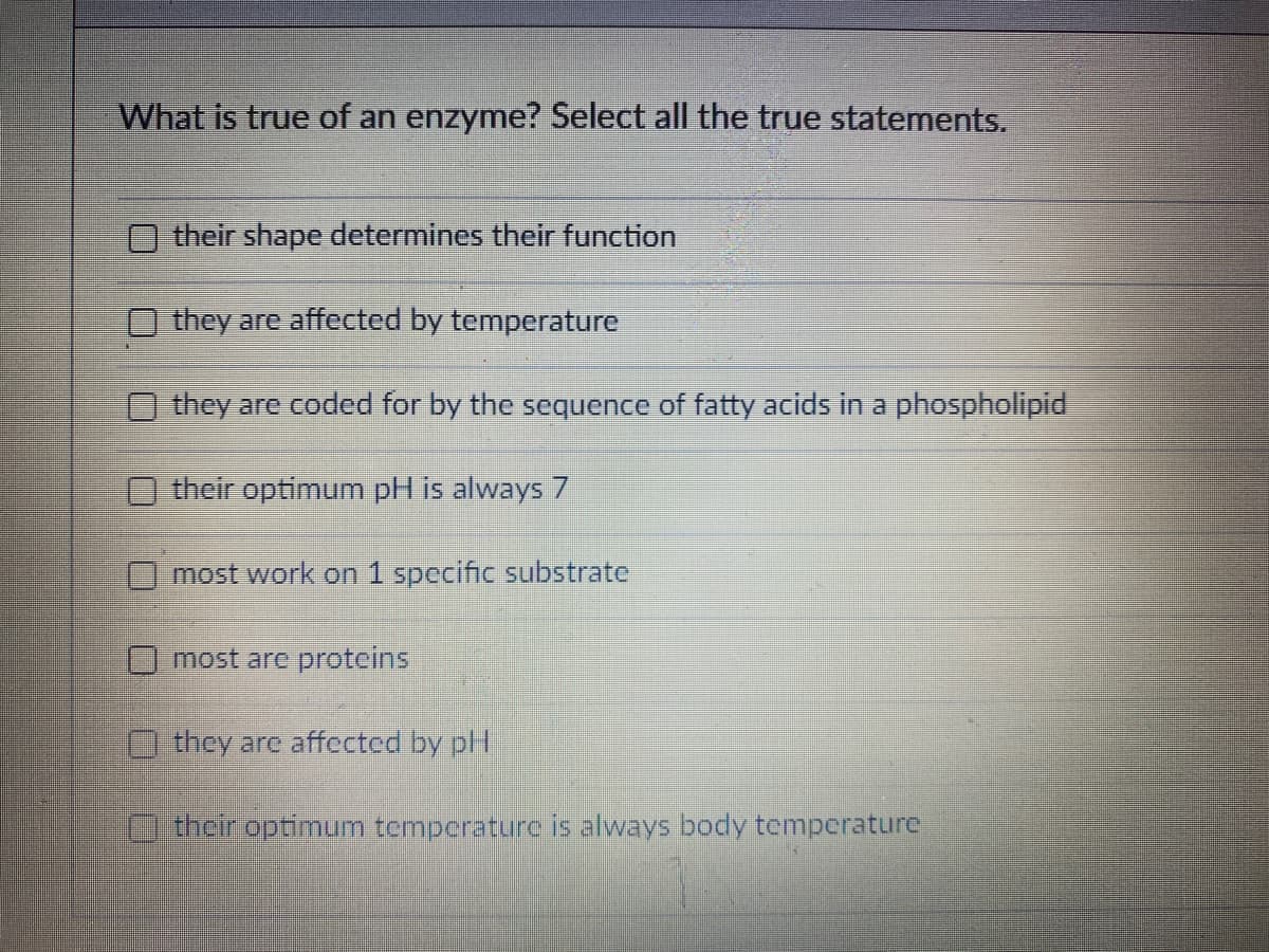 What is true of an enzyme? Select all the true statements.
their shape determines their function
they are affected by temperature
they are coded for by the sequence of fatty acids in a phospholipid
O their optimum pH is always 7
most work on 1 specific substrate
most are proteins
O they are affected by pH
Ctheroptimum temperature is always body temperature
