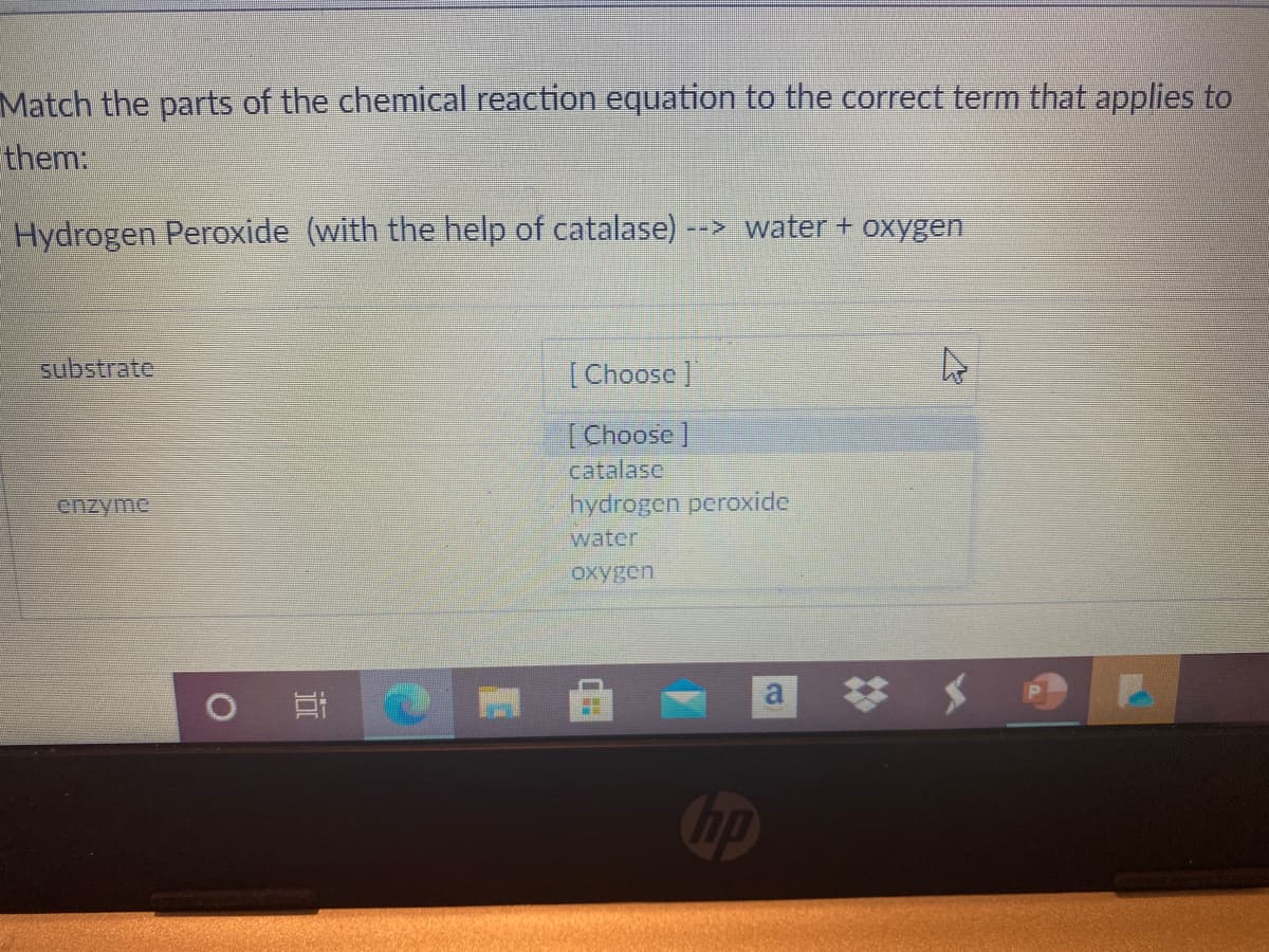 Match the parts of the chemical reaction equation to the correct term that applies to
them:
Hydrogen Peroxide (with the help of catalase)
--> water + oxygen
substrate
[Choose]
[Choose]
catalase
hydrogen peroxide
enzyme
water
oxygen
a
op
