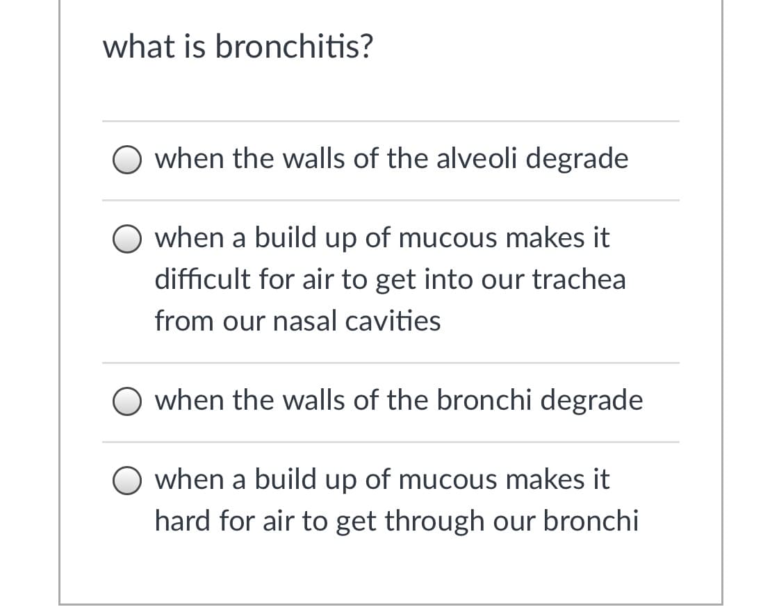what is bronchitis?
O when the walls of the alveoli degrade
O when
build up of mucous makes it
difficult for air to get into our trachea
from our nasal cavities
O when the walls of the bronchi degrade
O when a build up of mucous makes it
hard for air to get through our bronchi
