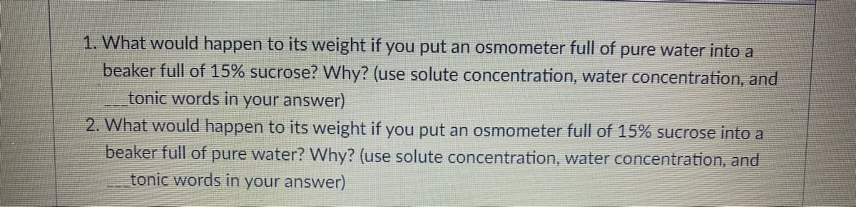 1. What would happen to its weight if you put an osmometer full of pure water into a
beaker full of 15% sucrose? Why? (use solute concentration, water concentration, and
tonic words in your answer)
2. What would happen to its weight if you put an osmometer full of 15% sucrose into a
beaker full of pure water? Why? (use solute concentration, water concentration, and
tonic words in your answer)
