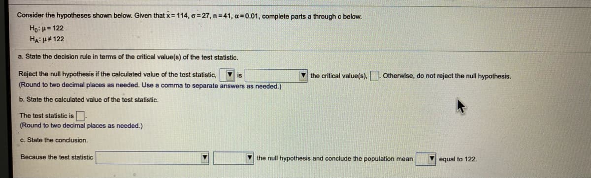 Consider the hypotheses shown below. Given that x= 114, o=27, n 41, a=0.01, complete parts a through c below.
Ho: µ= 122
HA: H# 122
a. State the decision rule in terms of the critical value(s) of the test statistic.
Reject the null hypothesis if the calculated value of the test statistic,
V is
V the critical value(s),
Otherwise, do not reject the null hypothesis.
(Round to two decimal places as needed. Use a comma to separate answers as needed.)
b. State the calculated value of the test statistic.
The test statistic is.
(Round to two decimal places as needed.)
c. State the conclusion.
Because the test statistic
V the null hypothesis and conclude the population mean
equal to 122.
