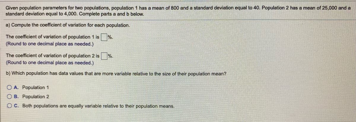 Given population parameters for two populations, population 1 has a mean of 800 and a standard deviation equal to 40. Population 2 has a mean of 25,000 and a
standard deviation equal to 4,000. Complete parts a and b below.
a) Compute the coefficient of variation for each population.
The coefficient of variation of population 1 is %.
(Round to one decimal place as needed.)
The coefficient of variation of population 2 is %.
(Round to one decimal place as needed.)
b) Which population has data values that are more variable relative to the size of their population mean?
O A. Population 1
O B. Population 2
O C. Both populations are equally variable relative to their population means.
