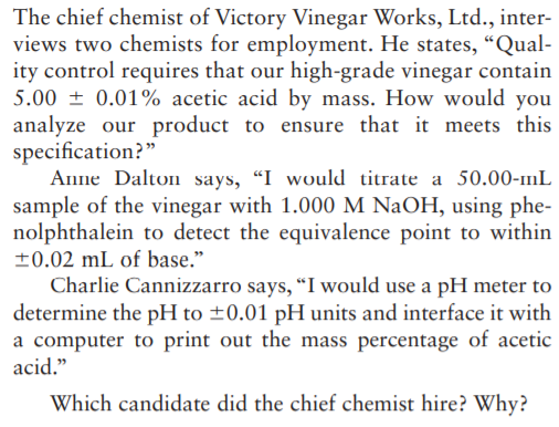 The chief chemist of Victory Vinegar Works, Ltd., inter-
views two chemists for employment. He states, “Qual-
ity control requires that our high-grade vinegar contain
5.00 ± 0.01% acetic acid by mass. How would you
analyze our product to ensure that it meets this
specification?"
Anne Dalton says, "I would titrate a 50.00-11L
sample of the vinegar with 1.000 M NaOH, using phe-
nolphthalein to detect the equivalence point to within
±0.02 mL of base."
Charlie Cannizzarro says, "I would use a pH meter to
determine the pH to ±0.01 pH units and interface it with
a computer to print out the mass percentage of acetic
acid."
Which candidate did the chief chemist hire? Why?
