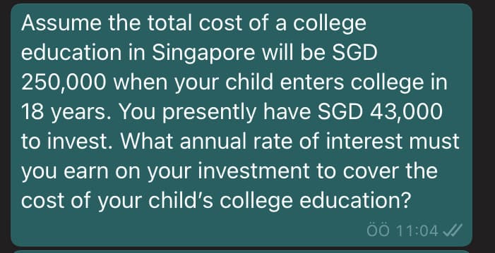 Assume the total cost of a college
education in Singapore will be SGD
250,000 when your child enters college in
18 years. You presently have SGD 43,000
to invest. What annual rate of interest must
you earn on your investment to cover the
cost of your child's college education?
ÖÖ 11:04 /
