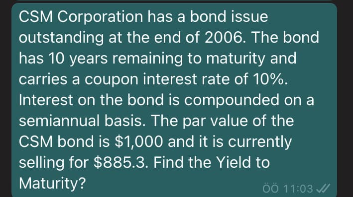 CSM Corporation has a bond issue
outstanding at the end of 2006. The bond
has 10 years remaining to maturity and
carries a coupon interest rate of 10%.
Interest on the bond is compounded on a
semiannual basis. The par value of the
CSM bond is $1,000 and it is currently
selling for $885.3. Find the Yield to
Maturity?
ÖÖ 11:03 /
