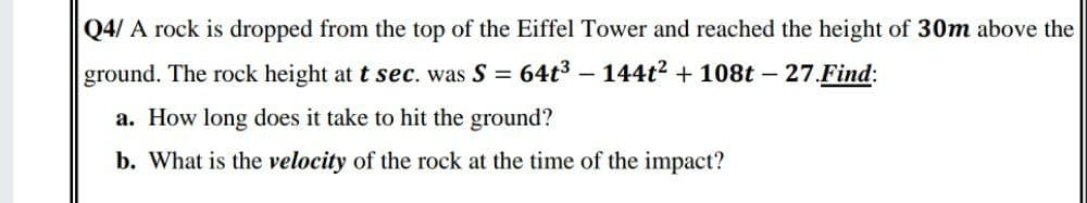 Q4/ A rock is dropped from the top of the Eiffel Tower and reached the height of 30m above the
ground. The rock height at t sec. was S = 64t3 – 144t? + 108t – 27.Find:
a. How long does it take to hit the ground?
b. What is the velocity of the rock at the time of the impact?
