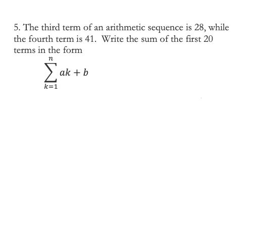 5. The third term of an arithmetic sequence is 28, while
the fourth term is 41. Write the sum of the first 20
terms in the form
n
> ak + b
k=1
